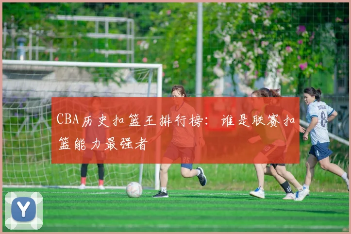 CBA历史扣篮王排行榜：谁是联赛扣篮能力最强者