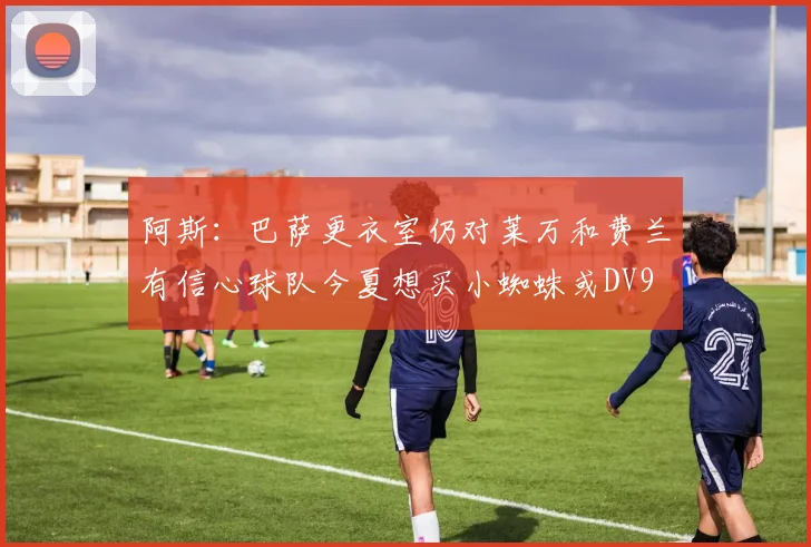 阿斯：巴萨更衣室仍对莱万和费兰有信心球队今夏想买小蜘蛛或DV9