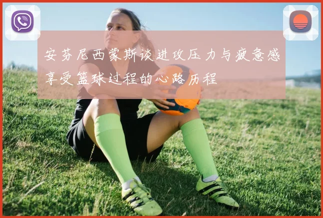 安芬尼西蒙斯谈进攻压力与疲惫感享受篮球过程的心路历程