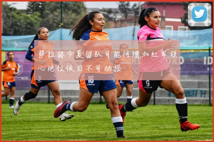 萨拉赫今夏留队可能性增加红军核心地位依旧不可动摇