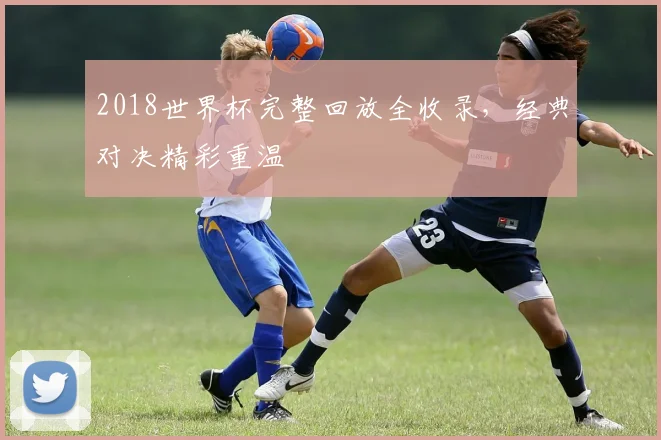 2018世界杯完整回放全收录，经典对决精彩重温